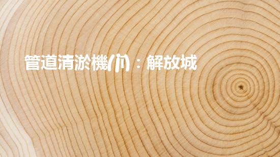 管道清淤機(jī)：解放城市下水道的超級(jí)英雄！